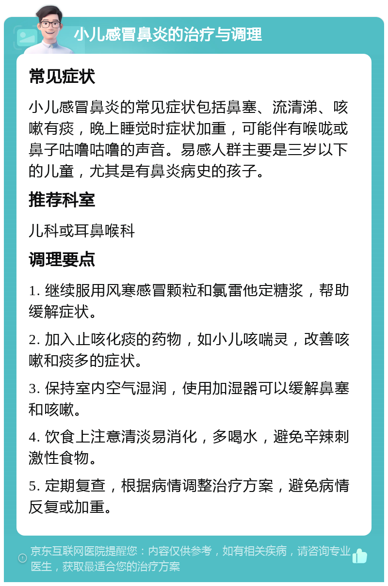 小儿感冒鼻炎的治疗与调理 常见症状 小儿感冒鼻炎的常见症状包括鼻塞、流清涕、咳嗽有痰，晚上睡觉时症状加重，可能伴有喉咙或鼻子咕噜咕噜的声音。易感人群主要是三岁以下的儿童，尤其是有鼻炎病史的孩子。 推荐科室 儿科或耳鼻喉科 调理要点 1. 继续服用风寒感冒颗粒和氯雷他定糖浆，帮助缓解症状。 2. 加入止咳化痰的药物，如小儿咳喘灵，改善咳嗽和痰多的症状。 3. 保持室内空气湿润，使用加湿器可以缓解鼻塞和咳嗽。 4. 饮食上注意清淡易消化，多喝水，避免辛辣刺激性食物。 5. 定期复查，根据病情调整治疗方案，避免病情反复或加重。