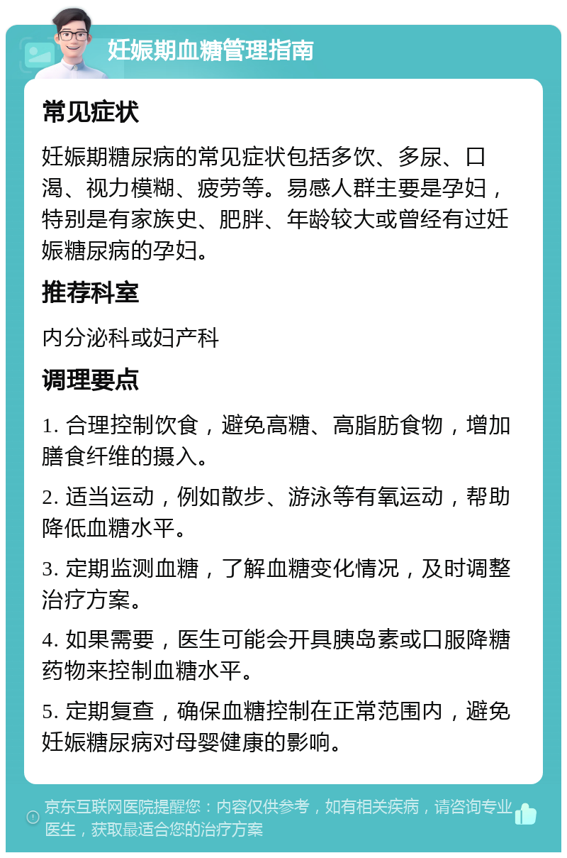 妊娠期血糖管理指南 常见症状 妊娠期糖尿病的常见症状包括多饮、多尿、口渴、视力模糊、疲劳等。易感人群主要是孕妇，特别是有家族史、肥胖、年龄较大或曾经有过妊娠糖尿病的孕妇。 推荐科室 内分泌科或妇产科 调理要点 1. 合理控制饮食，避免高糖、高脂肪食物，增加膳食纤维的摄入。 2. 适当运动，例如散步、游泳等有氧运动，帮助降低血糖水平。 3. 定期监测血糖，了解血糖变化情况，及时调整治疗方案。 4. 如果需要，医生可能会开具胰岛素或口服降糖药物来控制血糖水平。 5. 定期复查，确保血糖控制在正常范围内，避免妊娠糖尿病对母婴健康的影响。