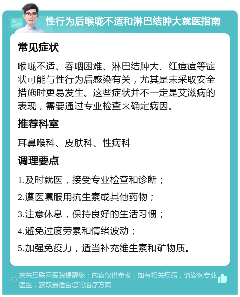 性行为后喉咙不适和淋巴结肿大就医指南 常见症状 喉咙不适、吞咽困难、淋巴结肿大、红痘痘等症状可能与性行为后感染有关，尤其是未采取安全措施时更易发生。这些症状并不一定是艾滋病的表现，需要通过专业检查来确定病因。 推荐科室 耳鼻喉科、皮肤科、性病科 调理要点 1.及时就医，接受专业检查和诊断； 2.遵医嘱服用抗生素或其他药物； 3.注意休息，保持良好的生活习惯； 4.避免过度劳累和情绪波动； 5.加强免疫力，适当补充维生素和矿物质。