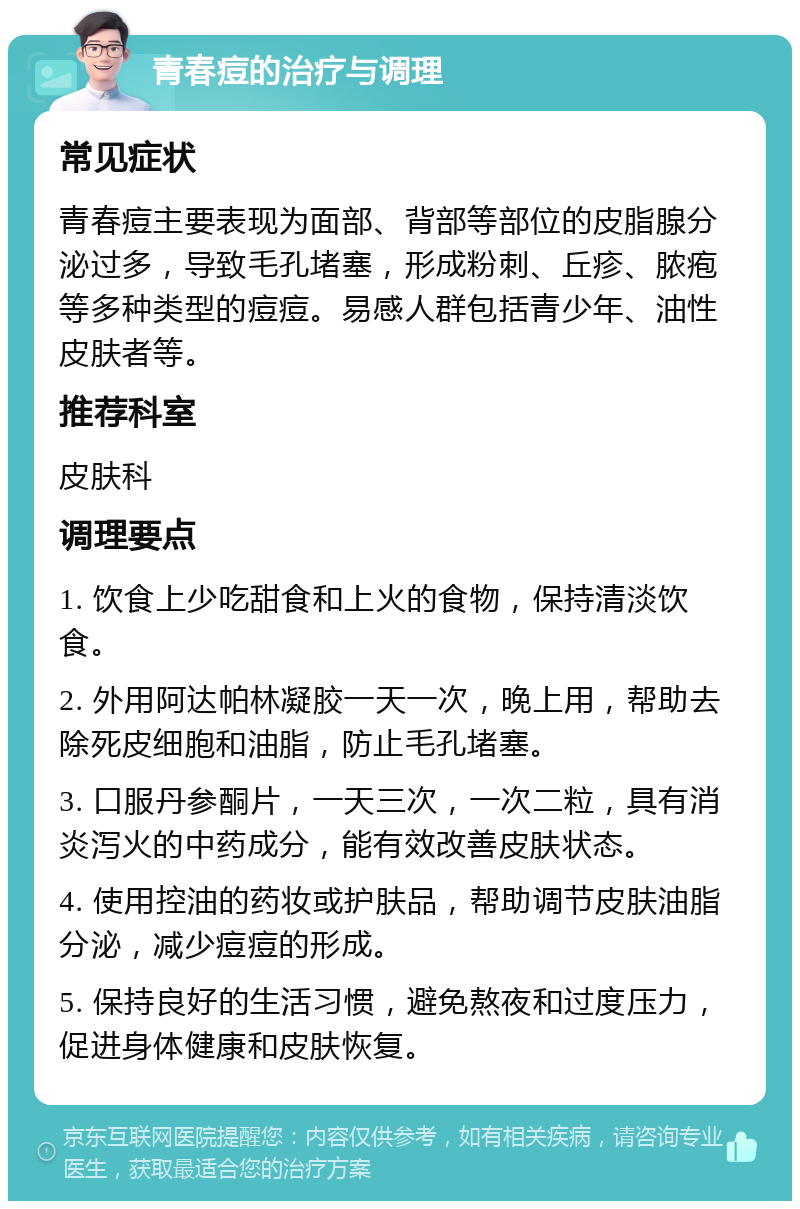 青春痘的治疗与调理 常见症状 青春痘主要表现为面部、背部等部位的皮脂腺分泌过多，导致毛孔堵塞，形成粉刺、丘疹、脓疱等多种类型的痘痘。易感人群包括青少年、油性皮肤者等。 推荐科室 皮肤科 调理要点 1. 饮食上少吃甜食和上火的食物，保持清淡饮食。 2. 外用阿达帕林凝胶一天一次，晚上用，帮助去除死皮细胞和油脂，防止毛孔堵塞。 3. 口服丹参酮片，一天三次，一次二粒，具有消炎泻火的中药成分，能有效改善皮肤状态。 4. 使用控油的药妆或护肤品，帮助调节皮肤油脂分泌，减少痘痘的形成。 5. 保持良好的生活习惯，避免熬夜和过度压力，促进身体健康和皮肤恢复。