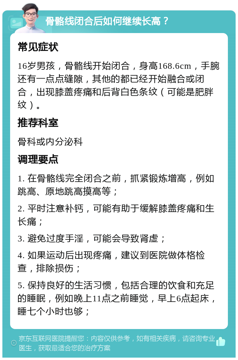 骨骼线闭合后如何继续长高？ 常见症状 16岁男孩，骨骼线开始闭合，身高168.6cm，手腕还有一点点缝隙，其他的都已经开始融合或闭合，出现膝盖疼痛和后背白色条纹（可能是肥胖纹）。 推荐科室 骨科或内分泌科 调理要点 1. 在骨骼线完全闭合之前，抓紧锻炼增高，例如跳高、原地跳高摸高等； 2. 平时注意补钙，可能有助于缓解膝盖疼痛和生长痛； 3. 避免过度手淫，可能会导致肾虚； 4. 如果运动后出现疼痛，建议到医院做体格检查，排除损伤； 5. 保持良好的生活习惯，包括合理的饮食和充足的睡眠，例如晚上11点之前睡觉，早上6点起床，睡七个小时也够；