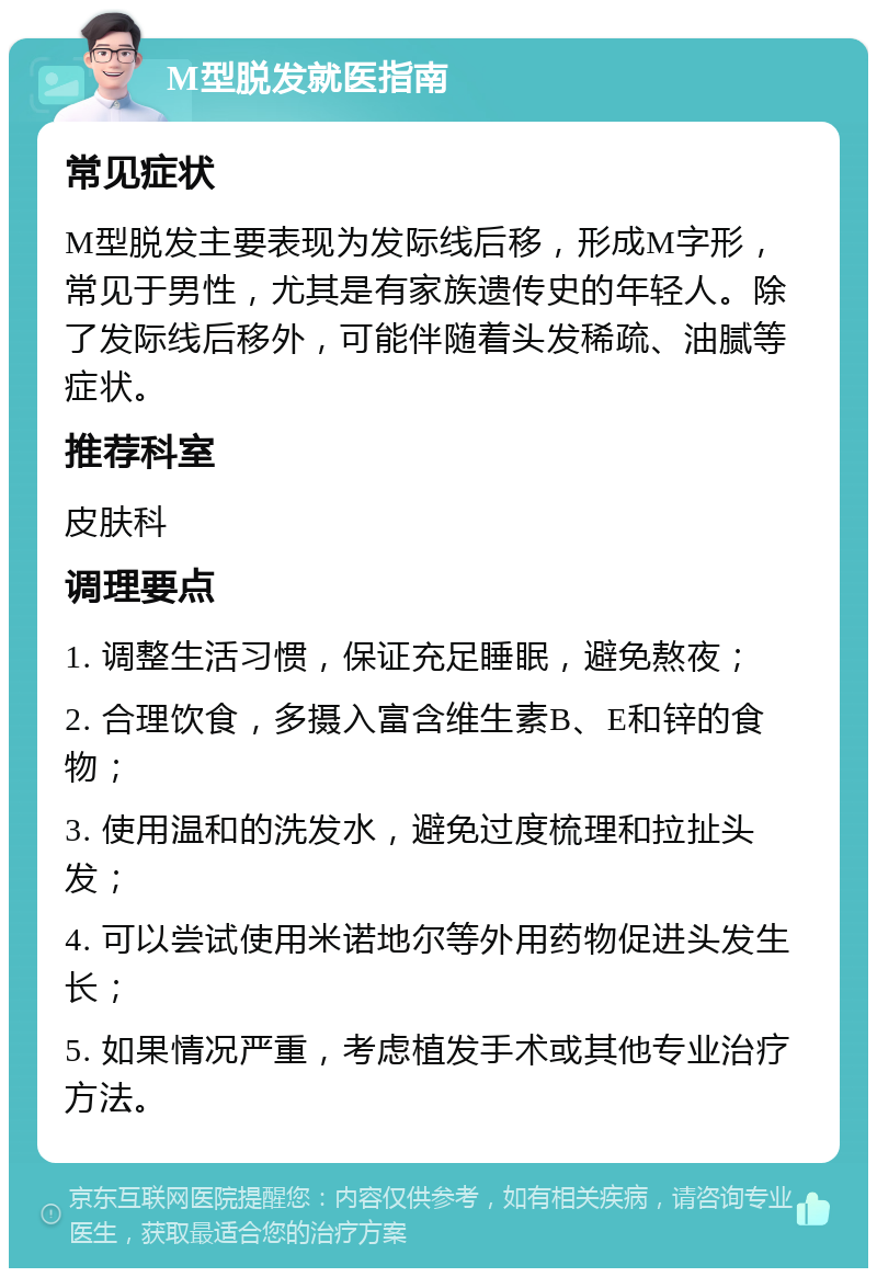 M型脱发就医指南 常见症状 M型脱发主要表现为发际线后移，形成M字形，常见于男性，尤其是有家族遗传史的年轻人。除了发际线后移外，可能伴随着头发稀疏、油腻等症状。 推荐科室 皮肤科 调理要点 1. 调整生活习惯，保证充足睡眠，避免熬夜； 2. 合理饮食，多摄入富含维生素B、E和锌的食物； 3. 使用温和的洗发水，避免过度梳理和拉扯头发； 4. 可以尝试使用米诺地尔等外用药物促进头发生长； 5. 如果情况严重，考虑植发手术或其他专业治疗方法。