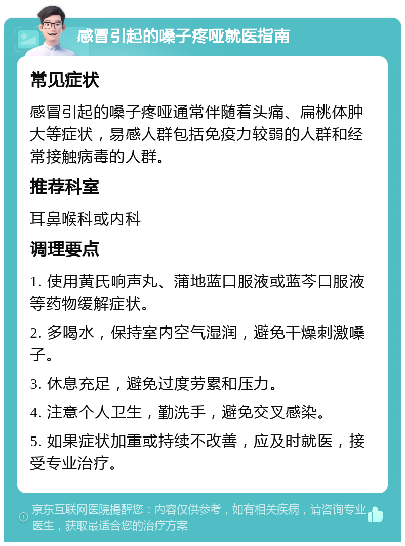 感冒引起的嗓子疼哑就医指南 常见症状 感冒引起的嗓子疼哑通常伴随着头痛、扁桃体肿大等症状，易感人群包括免疫力较弱的人群和经常接触病毒的人群。 推荐科室 耳鼻喉科或内科 调理要点 1. 使用黄氏响声丸、蒲地蓝口服液或蓝芩口服液等药物缓解症状。 2. 多喝水，保持室内空气湿润，避免干燥刺激嗓子。 3. 休息充足，避免过度劳累和压力。 4. 注意个人卫生，勤洗手，避免交叉感染。 5. 如果症状加重或持续不改善，应及时就医，接受专业治疗。