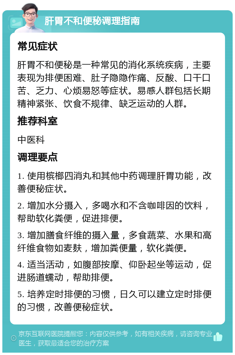 肝胃不和便秘调理指南 常见症状 肝胃不和便秘是一种常见的消化系统疾病，主要表现为排便困难、肚子隐隐作痛、反酸、口干口苦、乏力、心烦易怒等症状。易感人群包括长期精神紧张、饮食不规律、缺乏运动的人群。 推荐科室 中医科 调理要点 1. 使用槟榔四消丸和其他中药调理肝胃功能，改善便秘症状。 2. 增加水分摄入，多喝水和不含咖啡因的饮料，帮助软化粪便，促进排便。 3. 增加膳食纤维的摄入量，多食蔬菜、水果和高纤维食物如麦麸，增加粪便量，软化粪便。 4. 适当活动，如腹部按摩、仰卧起坐等运动，促进肠道蠕动，帮助排便。 5. 培养定时排便的习惯，日久可以建立定时排便的习惯，改善便秘症状。