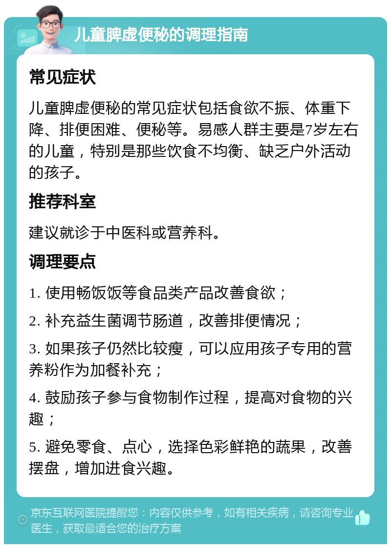 儿童脾虚便秘的调理指南 常见症状 儿童脾虚便秘的常见症状包括食欲不振、体重下降、排便困难、便秘等。易感人群主要是7岁左右的儿童，特别是那些饮食不均衡、缺乏户外活动的孩子。 推荐科室 建议就诊于中医科或营养科。 调理要点 1. 使用畅饭饭等食品类产品改善食欲； 2. 补充益生菌调节肠道，改善排便情况； 3. 如果孩子仍然比较瘦，可以应用孩子专用的营养粉作为加餐补充； 4. 鼓励孩子参与食物制作过程，提高对食物的兴趣； 5. 避免零食、点心，选择色彩鲜艳的蔬果，改善摆盘，增加进食兴趣。