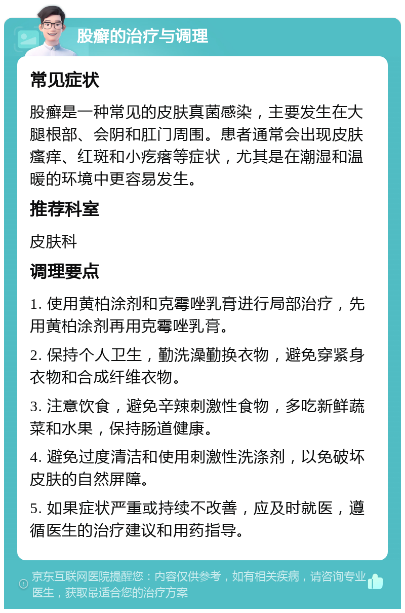 股癣的治疗与调理 常见症状 股癣是一种常见的皮肤真菌感染，主要发生在大腿根部、会阴和肛门周围。患者通常会出现皮肤瘙痒、红斑和小疙瘩等症状，尤其是在潮湿和温暖的环境中更容易发生。 推荐科室 皮肤科 调理要点 1. 使用黄柏涂剂和克霉唑乳膏进行局部治疗，先用黄柏涂剂再用克霉唑乳膏。 2. 保持个人卫生，勤洗澡勤换衣物，避免穿紧身衣物和合成纤维衣物。 3. 注意饮食，避免辛辣刺激性食物，多吃新鲜蔬菜和水果，保持肠道健康。 4. 避免过度清洁和使用刺激性洗涤剂，以免破坏皮肤的自然屏障。 5. 如果症状严重或持续不改善，应及时就医，遵循医生的治疗建议和用药指导。