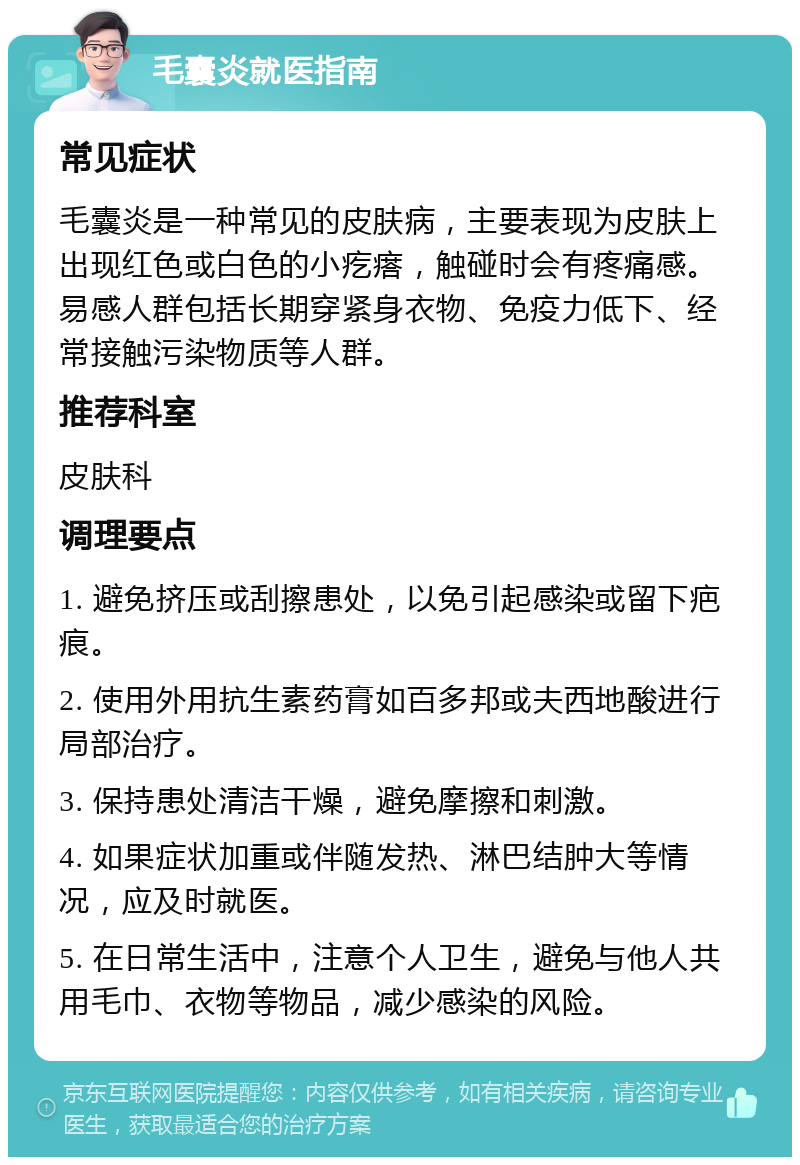 毛囊炎就医指南 常见症状 毛囊炎是一种常见的皮肤病，主要表现为皮肤上出现红色或白色的小疙瘩，触碰时会有疼痛感。易感人群包括长期穿紧身衣物、免疫力低下、经常接触污染物质等人群。 推荐科室 皮肤科 调理要点 1. 避免挤压或刮擦患处，以免引起感染或留下疤痕。 2. 使用外用抗生素药膏如百多邦或夫西地酸进行局部治疗。 3. 保持患处清洁干燥，避免摩擦和刺激。 4. 如果症状加重或伴随发热、淋巴结肿大等情况，应及时就医。 5. 在日常生活中，注意个人卫生，避免与他人共用毛巾、衣物等物品，减少感染的风险。