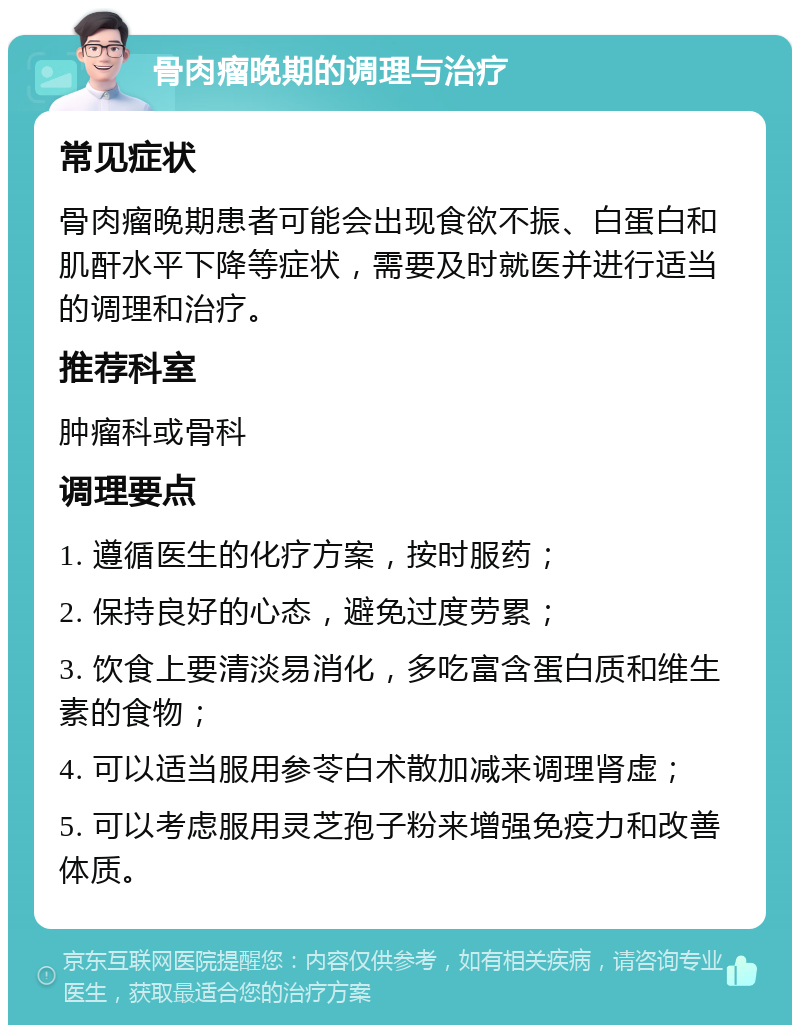 骨肉瘤晚期的调理与治疗 常见症状 骨肉瘤晚期患者可能会出现食欲不振、白蛋白和肌酐水平下降等症状，需要及时就医并进行适当的调理和治疗。 推荐科室 肿瘤科或骨科 调理要点 1. 遵循医生的化疗方案，按时服药； 2. 保持良好的心态，避免过度劳累； 3. 饮食上要清淡易消化，多吃富含蛋白质和维生素的食物； 4. 可以适当服用参苓白术散加减来调理肾虚； 5. 可以考虑服用灵芝孢子粉来增强免疫力和改善体质。