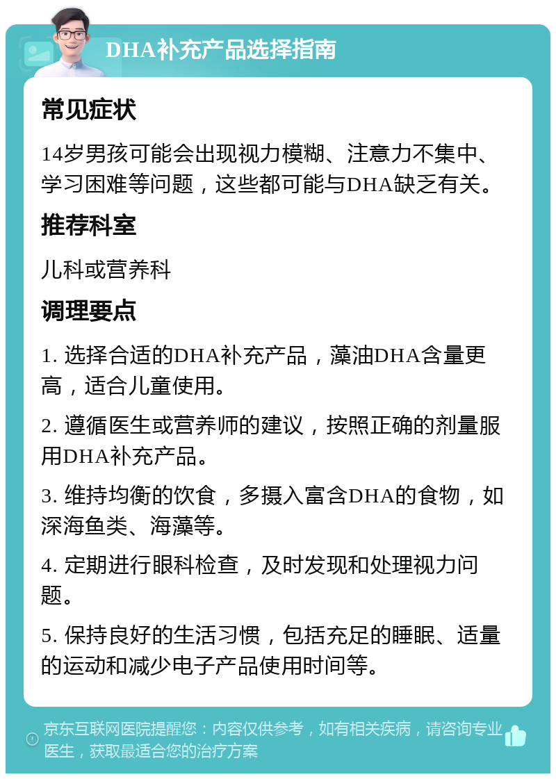 DHA补充产品选择指南 常见症状 14岁男孩可能会出现视力模糊、注意力不集中、学习困难等问题，这些都可能与DHA缺乏有关。 推荐科室 儿科或营养科 调理要点 1. 选择合适的DHA补充产品，藻油DHA含量更高，适合儿童使用。 2. 遵循医生或营养师的建议，按照正确的剂量服用DHA补充产品。 3. 维持均衡的饮食，多摄入富含DHA的食物，如深海鱼类、海藻等。 4. 定期进行眼科检查，及时发现和处理视力问题。 5. 保持良好的生活习惯，包括充足的睡眠、适量的运动和减少电子产品使用时间等。