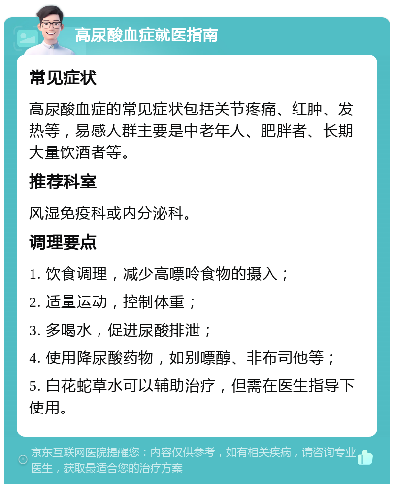 高尿酸血症就医指南 常见症状 高尿酸血症的常见症状包括关节疼痛、红肿、发热等，易感人群主要是中老年人、肥胖者、长期大量饮酒者等。 推荐科室 风湿免疫科或内分泌科。 调理要点 1. 饮食调理，减少高嘌呤食物的摄入； 2. 适量运动，控制体重； 3. 多喝水，促进尿酸排泄； 4. 使用降尿酸药物，如别嘌醇、非布司他等； 5. 白花蛇草水可以辅助治疗，但需在医生指导下使用。