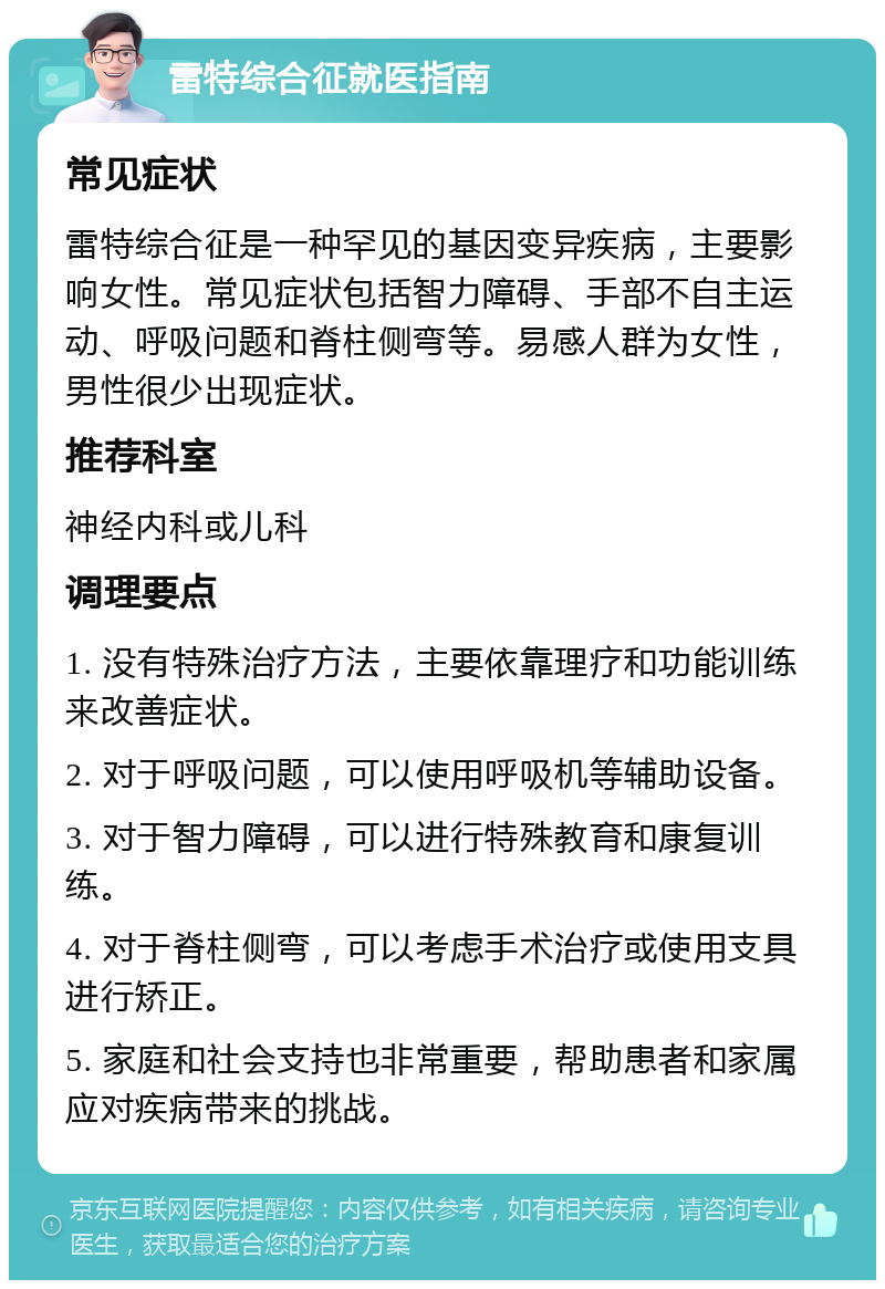 雷特综合征就医指南 常见症状 雷特综合征是一种罕见的基因变异疾病，主要影响女性。常见症状包括智力障碍、手部不自主运动、呼吸问题和脊柱侧弯等。易感人群为女性，男性很少出现症状。 推荐科室 神经内科或儿科 调理要点 1. 没有特殊治疗方法，主要依靠理疗和功能训练来改善症状。 2. 对于呼吸问题，可以使用呼吸机等辅助设备。 3. 对于智力障碍，可以进行特殊教育和康复训练。 4. 对于脊柱侧弯，可以考虑手术治疗或使用支具进行矫正。 5. 家庭和社会支持也非常重要，帮助患者和家属应对疾病带来的挑战。