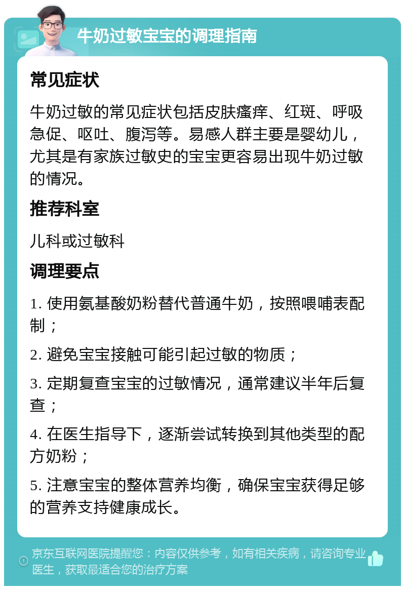 牛奶过敏宝宝的调理指南 常见症状 牛奶过敏的常见症状包括皮肤瘙痒、红斑、呼吸急促、呕吐、腹泻等。易感人群主要是婴幼儿，尤其是有家族过敏史的宝宝更容易出现牛奶过敏的情况。 推荐科室 儿科或过敏科 调理要点 1. 使用氨基酸奶粉替代普通牛奶，按照喂哺表配制； 2. 避免宝宝接触可能引起过敏的物质； 3. 定期复查宝宝的过敏情况，通常建议半年后复查； 4. 在医生指导下，逐渐尝试转换到其他类型的配方奶粉； 5. 注意宝宝的整体营养均衡，确保宝宝获得足够的营养支持健康成长。