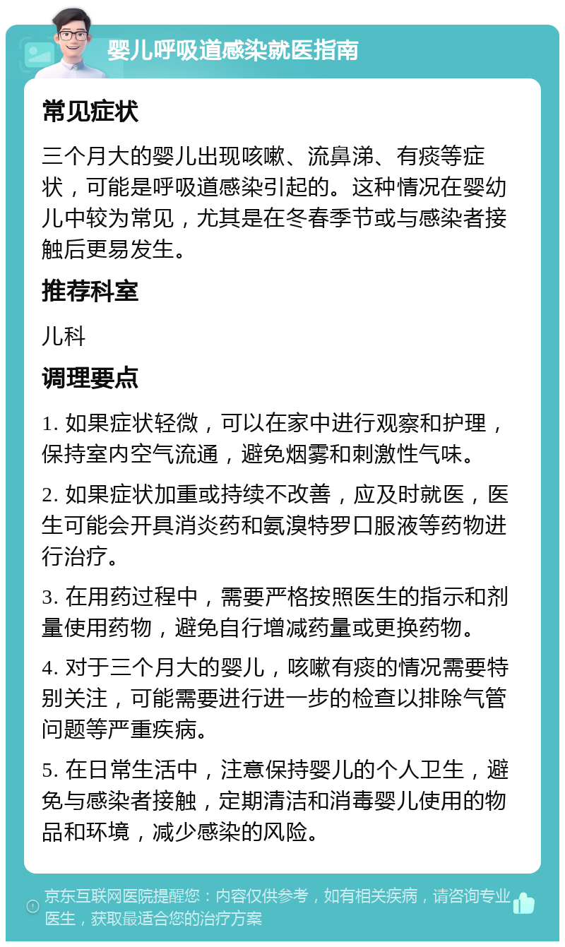 婴儿呼吸道感染就医指南 常见症状 三个月大的婴儿出现咳嗽、流鼻涕、有痰等症状，可能是呼吸道感染引起的。这种情况在婴幼儿中较为常见，尤其是在冬春季节或与感染者接触后更易发生。 推荐科室 儿科 调理要点 1. 如果症状轻微，可以在家中进行观察和护理，保持室内空气流通，避免烟雾和刺激性气味。 2. 如果症状加重或持续不改善，应及时就医，医生可能会开具消炎药和氨溴特罗口服液等药物进行治疗。 3. 在用药过程中，需要严格按照医生的指示和剂量使用药物，避免自行增减药量或更换药物。 4. 对于三个月大的婴儿，咳嗽有痰的情况需要特别关注，可能需要进行进一步的检查以排除气管问题等严重疾病。 5. 在日常生活中，注意保持婴儿的个人卫生，避免与感染者接触，定期清洁和消毒婴儿使用的物品和环境，减少感染的风险。