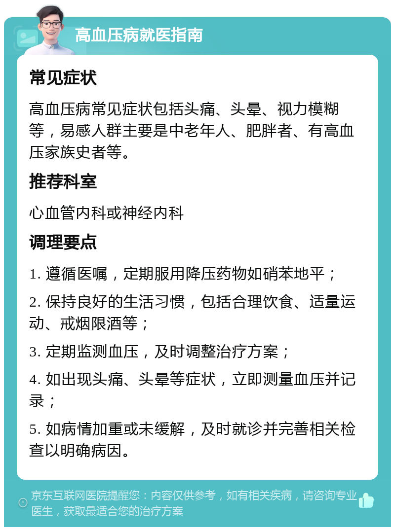 高血压病就医指南 常见症状 高血压病常见症状包括头痛、头晕、视力模糊等，易感人群主要是中老年人、肥胖者、有高血压家族史者等。 推荐科室 心血管内科或神经内科 调理要点 1. 遵循医嘱，定期服用降压药物如硝苯地平； 2. 保持良好的生活习惯，包括合理饮食、适量运动、戒烟限酒等； 3. 定期监测血压，及时调整治疗方案； 4. 如出现头痛、头晕等症状，立即测量血压并记录； 5. 如病情加重或未缓解，及时就诊并完善相关检查以明确病因。