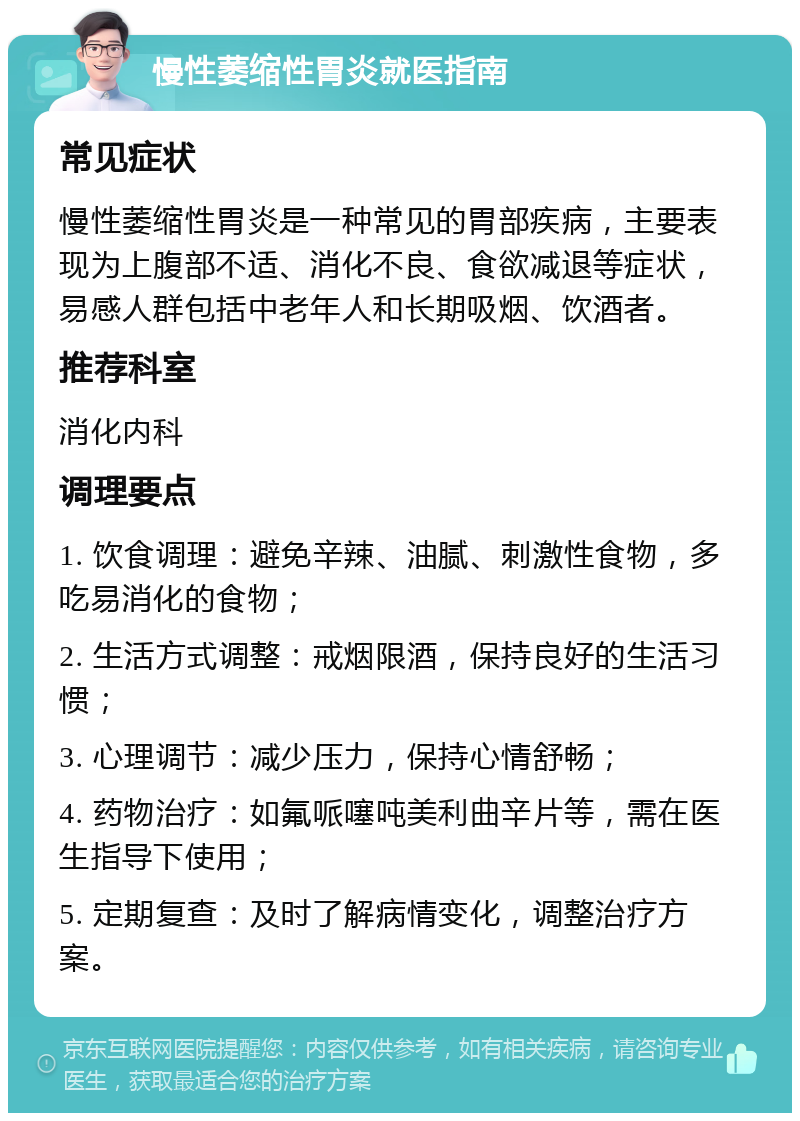 慢性萎缩性胃炎就医指南 常见症状 慢性萎缩性胃炎是一种常见的胃部疾病，主要表现为上腹部不适、消化不良、食欲减退等症状，易感人群包括中老年人和长期吸烟、饮酒者。 推荐科室 消化内科 调理要点 1. 饮食调理：避免辛辣、油腻、刺激性食物，多吃易消化的食物； 2. 生活方式调整：戒烟限酒，保持良好的生活习惯； 3. 心理调节：减少压力，保持心情舒畅； 4. 药物治疗：如氟哌噻吨美利曲辛片等，需在医生指导下使用； 5. 定期复查：及时了解病情变化，调整治疗方案。