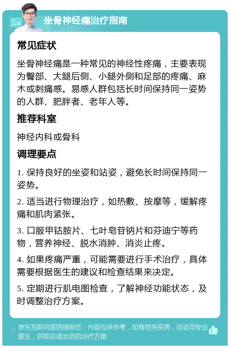 坐骨神经痛治疗指南 常见症状 坐骨神经痛是一种常见的神经性疼痛，主要表现为臀部、大腿后侧、小腿外侧和足部的疼痛、麻木或刺痛感。易感人群包括长时间保持同一姿势的人群、肥胖者、老年人等。 推荐科室 神经内科或骨科 调理要点 1. 保持良好的坐姿和站姿，避免长时间保持同一姿势。 2. 适当进行物理治疗，如热敷、按摩等，缓解疼痛和肌肉紧张。 3. 口服甲钴胺片、七叶皂苷钠片和芬迪宁等药物，营养神经、脱水消肿、消炎止疼。 4. 如果疼痛严重，可能需要进行手术治疗，具体需要根据医生的建议和检查结果来决定。 5. 定期进行肌电图检查，了解神经功能状态，及时调整治疗方案。