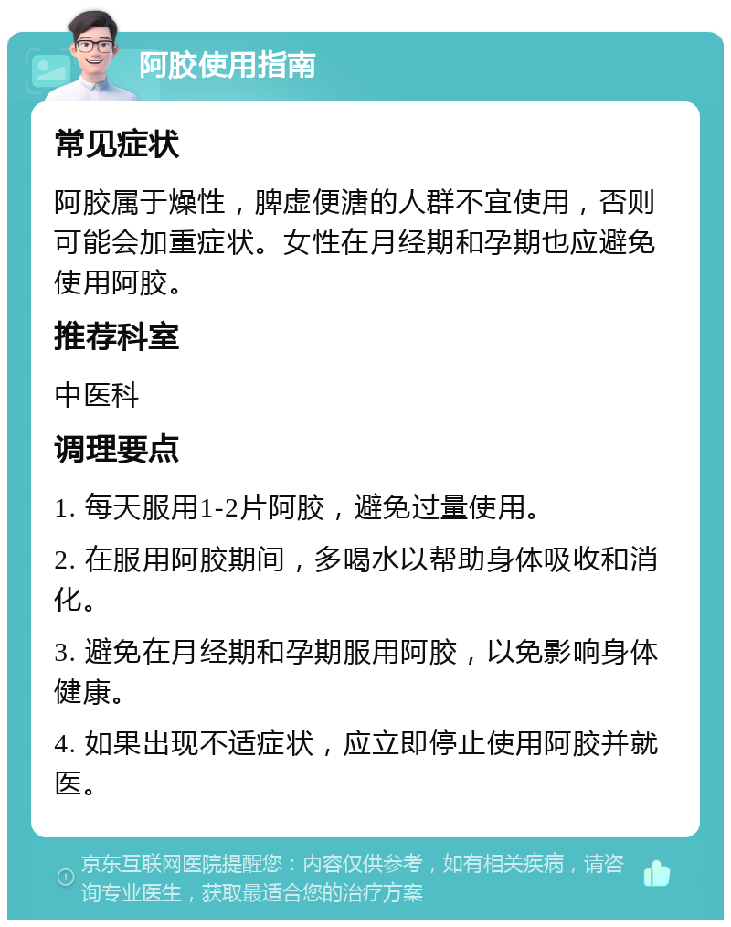 阿胶使用指南 常见症状 阿胶属于燥性，脾虚便溏的人群不宜使用，否则可能会加重症状。女性在月经期和孕期也应避免使用阿胶。 推荐科室 中医科 调理要点 1. 每天服用1-2片阿胶，避免过量使用。 2. 在服用阿胶期间，多喝水以帮助身体吸收和消化。 3. 避免在月经期和孕期服用阿胶，以免影响身体健康。 4. 如果出现不适症状，应立即停止使用阿胶并就医。