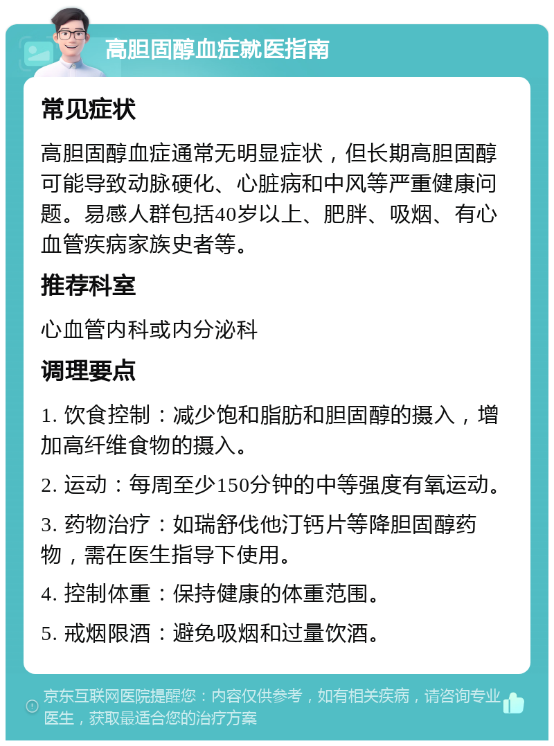 高胆固醇血症就医指南 常见症状 高胆固醇血症通常无明显症状，但长期高胆固醇可能导致动脉硬化、心脏病和中风等严重健康问题。易感人群包括40岁以上、肥胖、吸烟、有心血管疾病家族史者等。 推荐科室 心血管内科或内分泌科 调理要点 1. 饮食控制：减少饱和脂肪和胆固醇的摄入，增加高纤维食物的摄入。 2. 运动：每周至少150分钟的中等强度有氧运动。 3. 药物治疗：如瑞舒伐他汀钙片等降胆固醇药物，需在医生指导下使用。 4. 控制体重：保持健康的体重范围。 5. 戒烟限酒：避免吸烟和过量饮酒。