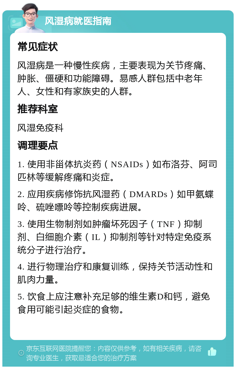 风湿病就医指南 常见症状 风湿病是一种慢性疾病，主要表现为关节疼痛、肿胀、僵硬和功能障碍。易感人群包括中老年人、女性和有家族史的人群。 推荐科室 风湿免疫科 调理要点 1. 使用非甾体抗炎药（NSAIDs）如布洛芬、阿司匹林等缓解疼痛和炎症。 2. 应用疾病修饰抗风湿药（DMARDs）如甲氨蝶呤、硫唑嘌呤等控制疾病进展。 3. 使用生物制剂如肿瘤坏死因子（TNF）抑制剂、白细胞介素（IL）抑制剂等针对特定免疫系统分子进行治疗。 4. 进行物理治疗和康复训练，保持关节活动性和肌肉力量。 5. 饮食上应注意补充足够的维生素D和钙，避免食用可能引起炎症的食物。