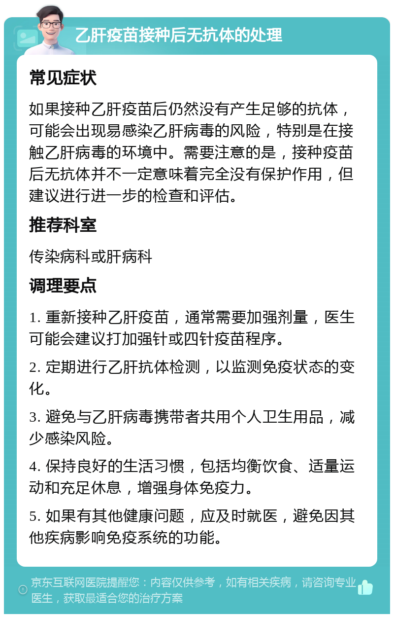 乙肝疫苗接种后无抗体的处理 常见症状 如果接种乙肝疫苗后仍然没有产生足够的抗体，可能会出现易感染乙肝病毒的风险，特别是在接触乙肝病毒的环境中。需要注意的是，接种疫苗后无抗体并不一定意味着完全没有保护作用，但建议进行进一步的检查和评估。 推荐科室 传染病科或肝病科 调理要点 1. 重新接种乙肝疫苗，通常需要加强剂量，医生可能会建议打加强针或四针疫苗程序。 2. 定期进行乙肝抗体检测，以监测免疫状态的变化。 3. 避免与乙肝病毒携带者共用个人卫生用品，减少感染风险。 4. 保持良好的生活习惯，包括均衡饮食、适量运动和充足休息，增强身体免疫力。 5. 如果有其他健康问题，应及时就医，避免因其他疾病影响免疫系统的功能。