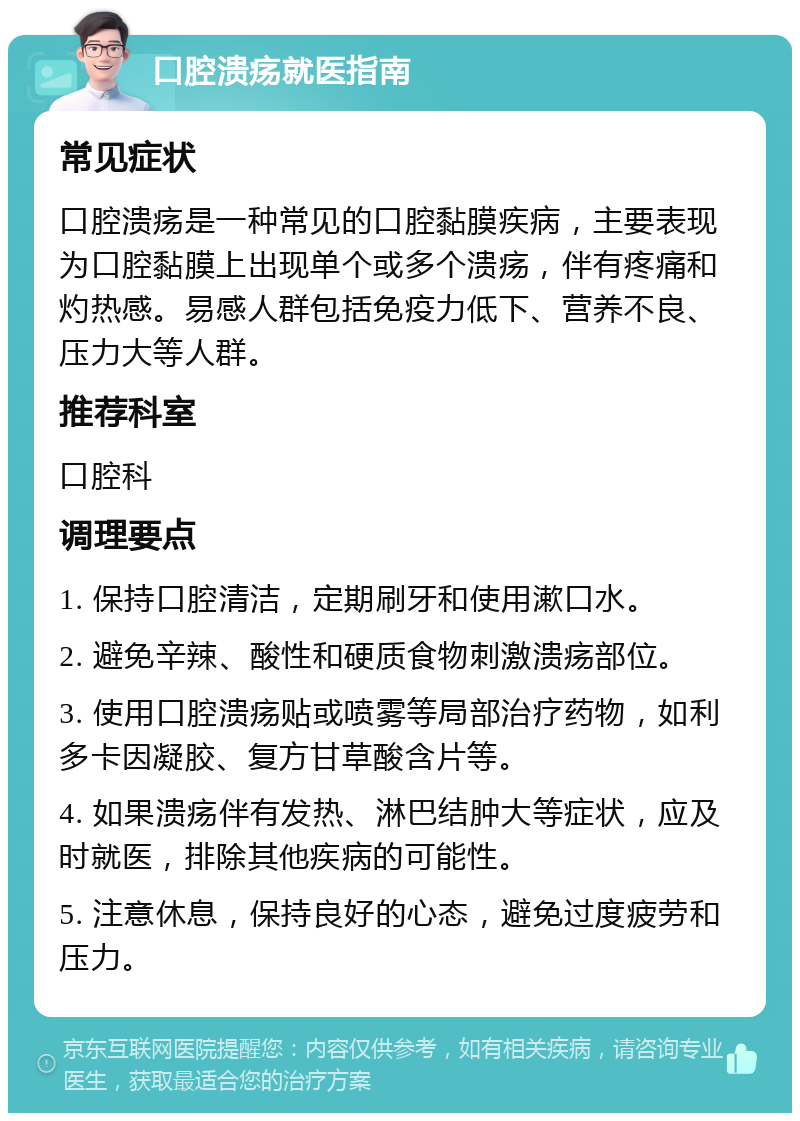 口腔溃疡就医指南 常见症状 口腔溃疡是一种常见的口腔黏膜疾病，主要表现为口腔黏膜上出现单个或多个溃疡，伴有疼痛和灼热感。易感人群包括免疫力低下、营养不良、压力大等人群。 推荐科室 口腔科 调理要点 1. 保持口腔清洁，定期刷牙和使用漱口水。 2. 避免辛辣、酸性和硬质食物刺激溃疡部位。 3. 使用口腔溃疡贴或喷雾等局部治疗药物，如利多卡因凝胶、复方甘草酸含片等。 4. 如果溃疡伴有发热、淋巴结肿大等症状，应及时就医，排除其他疾病的可能性。 5. 注意休息，保持良好的心态，避免过度疲劳和压力。