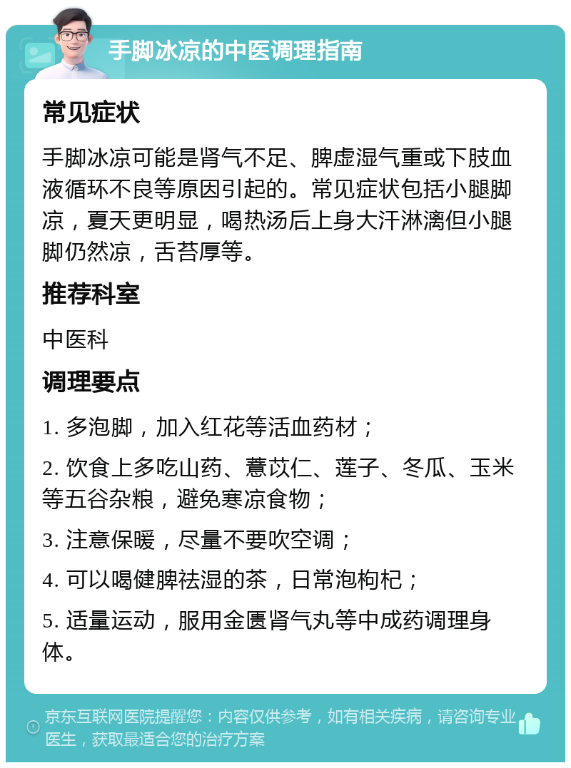 手脚冰凉的中医调理指南 常见症状 手脚冰凉可能是肾气不足、脾虚湿气重或下肢血液循环不良等原因引起的。常见症状包括小腿脚凉，夏天更明显，喝热汤后上身大汗淋漓但小腿脚仍然凉，舌苔厚等。 推荐科室 中医科 调理要点 1. 多泡脚，加入红花等活血药材； 2. 饮食上多吃山药、薏苡仁、莲子、冬瓜、玉米等五谷杂粮，避免寒凉食物； 3. 注意保暖，尽量不要吹空调； 4. 可以喝健脾祛湿的茶，日常泡枸杞； 5. 适量运动，服用金匮肾气丸等中成药调理身体。