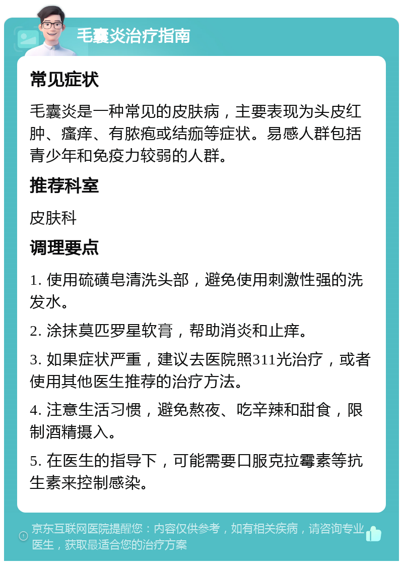 毛囊炎治疗指南 常见症状 毛囊炎是一种常见的皮肤病，主要表现为头皮红肿、瘙痒、有脓疱或结痂等症状。易感人群包括青少年和免疫力较弱的人群。 推荐科室 皮肤科 调理要点 1. 使用硫磺皂清洗头部，避免使用刺激性强的洗发水。 2. 涂抹莫匹罗星软膏，帮助消炎和止痒。 3. 如果症状严重，建议去医院照311光治疗，或者使用其他医生推荐的治疗方法。 4. 注意生活习惯，避免熬夜、吃辛辣和甜食，限制酒精摄入。 5. 在医生的指导下，可能需要口服克拉霉素等抗生素来控制感染。