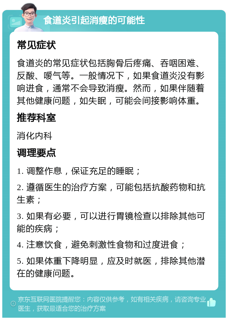 食道炎引起消瘦的可能性 常见症状 食道炎的常见症状包括胸骨后疼痛、吞咽困难、反酸、嗳气等。一般情况下，如果食道炎没有影响进食，通常不会导致消瘦。然而，如果伴随着其他健康问题，如失眠，可能会间接影响体重。 推荐科室 消化内科 调理要点 1. 调整作息，保证充足的睡眠； 2. 遵循医生的治疗方案，可能包括抗酸药物和抗生素； 3. 如果有必要，可以进行胃镜检查以排除其他可能的疾病； 4. 注意饮食，避免刺激性食物和过度进食； 5. 如果体重下降明显，应及时就医，排除其他潜在的健康问题。