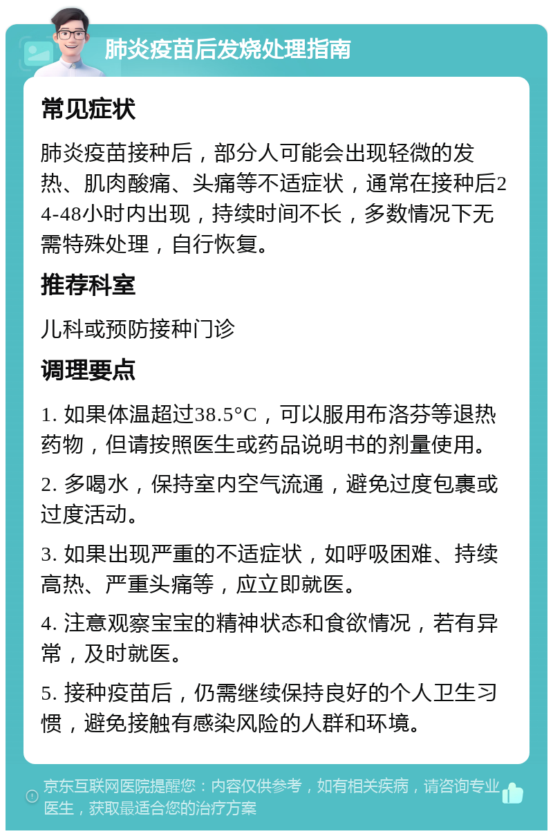 肺炎疫苗后发烧处理指南 常见症状 肺炎疫苗接种后，部分人可能会出现轻微的发热、肌肉酸痛、头痛等不适症状，通常在接种后24-48小时内出现，持续时间不长，多数情况下无需特殊处理，自行恢复。 推荐科室 儿科或预防接种门诊 调理要点 1. 如果体温超过38.5°C，可以服用布洛芬等退热药物，但请按照医生或药品说明书的剂量使用。 2. 多喝水，保持室内空气流通，避免过度包裹或过度活动。 3. 如果出现严重的不适症状，如呼吸困难、持续高热、严重头痛等，应立即就医。 4. 注意观察宝宝的精神状态和食欲情况，若有异常，及时就医。 5. 接种疫苗后，仍需继续保持良好的个人卫生习惯，避免接触有感染风险的人群和环境。