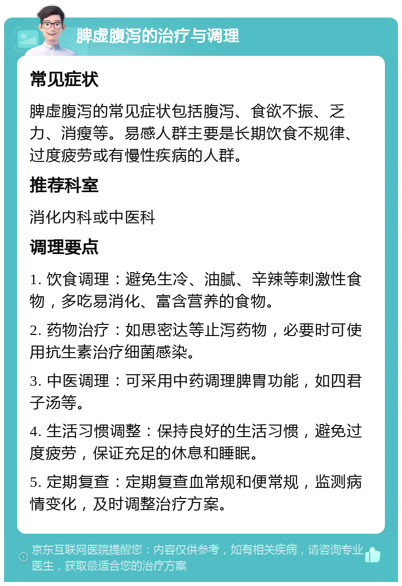 脾虚腹泻的治疗与调理 常见症状 脾虚腹泻的常见症状包括腹泻、食欲不振、乏力、消瘦等。易感人群主要是长期饮食不规律、过度疲劳或有慢性疾病的人群。 推荐科室 消化内科或中医科 调理要点 1. 饮食调理：避免生冷、油腻、辛辣等刺激性食物，多吃易消化、富含营养的食物。 2. 药物治疗：如思密达等止泻药物，必要时可使用抗生素治疗细菌感染。 3. 中医调理：可采用中药调理脾胃功能，如四君子汤等。 4. 生活习惯调整：保持良好的生活习惯，避免过度疲劳，保证充足的休息和睡眠。 5. 定期复查：定期复查血常规和便常规，监测病情变化，及时调整治疗方案。