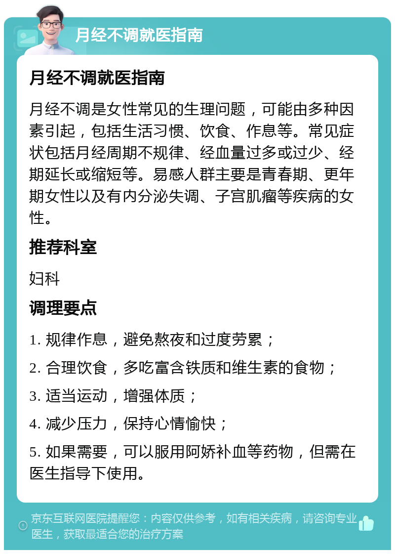 月经不调就医指南 月经不调就医指南 月经不调是女性常见的生理问题，可能由多种因素引起，包括生活习惯、饮食、作息等。常见症状包括月经周期不规律、经血量过多或过少、经期延长或缩短等。易感人群主要是青春期、更年期女性以及有内分泌失调、子宫肌瘤等疾病的女性。 推荐科室 妇科 调理要点 1. 规律作息，避免熬夜和过度劳累； 2. 合理饮食，多吃富含铁质和维生素的食物； 3. 适当运动，增强体质； 4. 减少压力，保持心情愉快； 5. 如果需要，可以服用阿娇补血等药物，但需在医生指导下使用。