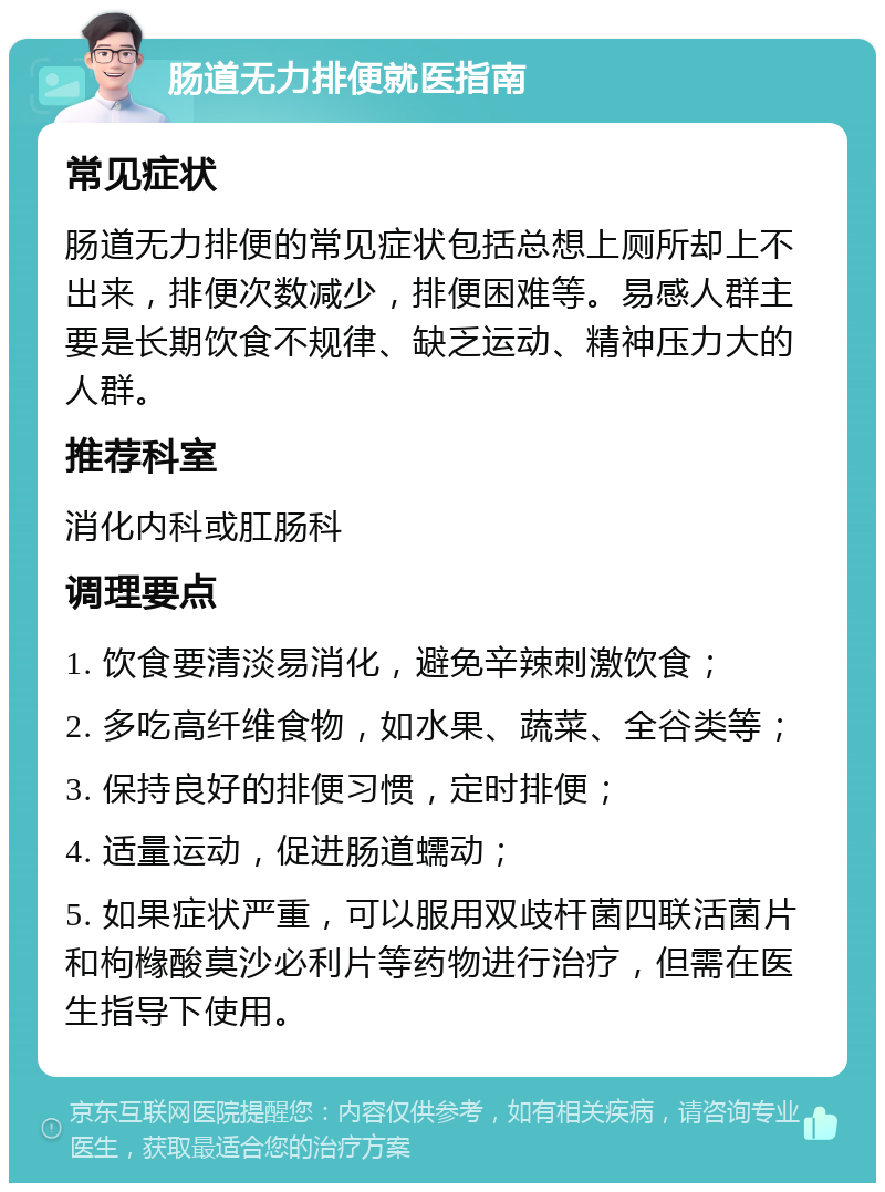 肠道无力排便就医指南 常见症状 肠道无力排便的常见症状包括总想上厕所却上不出来，排便次数减少，排便困难等。易感人群主要是长期饮食不规律、缺乏运动、精神压力大的人群。 推荐科室 消化内科或肛肠科 调理要点 1. 饮食要清淡易消化，避免辛辣刺激饮食； 2. 多吃高纤维食物，如水果、蔬菜、全谷类等； 3. 保持良好的排便习惯，定时排便； 4. 适量运动，促进肠道蠕动； 5. 如果症状严重，可以服用双歧杆菌四联活菌片和枸橼酸莫沙必利片等药物进行治疗，但需在医生指导下使用。