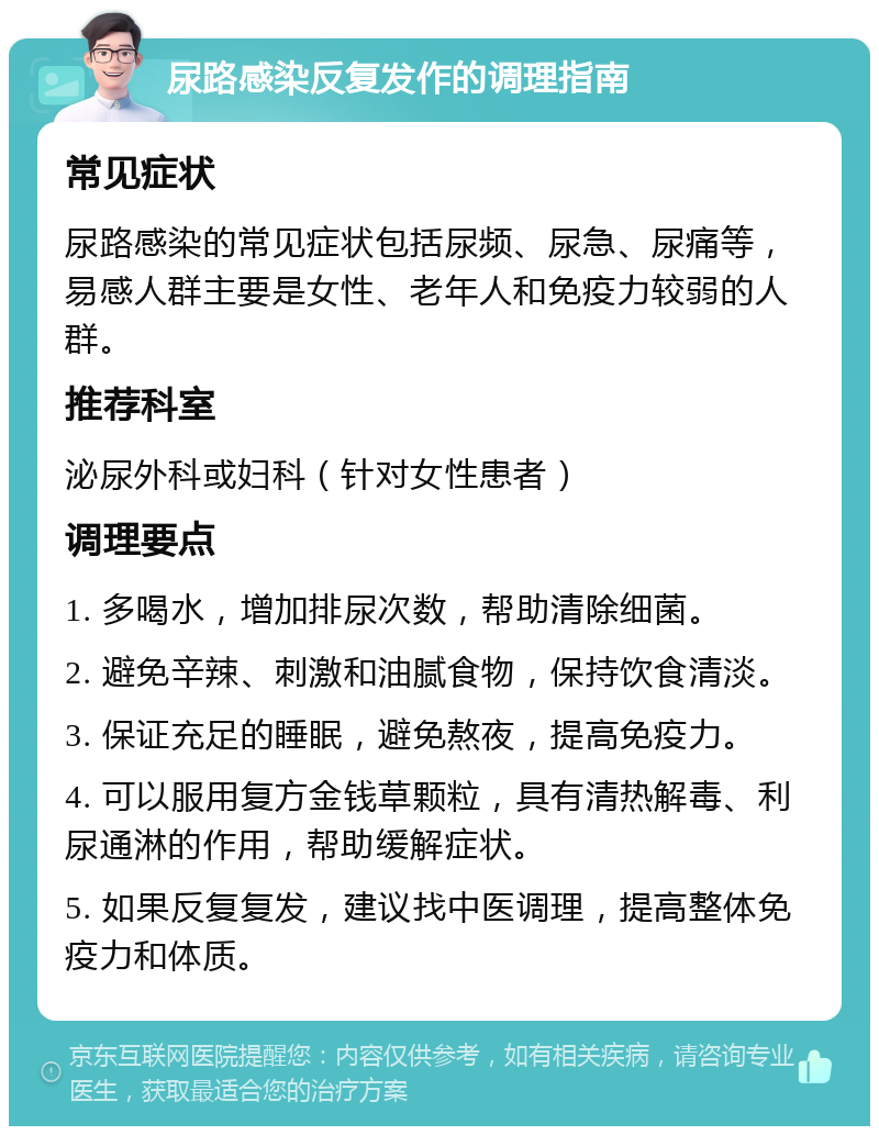 尿路感染反复发作的调理指南 常见症状 尿路感染的常见症状包括尿频、尿急、尿痛等，易感人群主要是女性、老年人和免疫力较弱的人群。 推荐科室 泌尿外科或妇科（针对女性患者） 调理要点 1. 多喝水，增加排尿次数，帮助清除细菌。 2. 避免辛辣、刺激和油腻食物，保持饮食清淡。 3. 保证充足的睡眠，避免熬夜，提高免疫力。 4. 可以服用复方金钱草颗粒，具有清热解毒、利尿通淋的作用，帮助缓解症状。 5. 如果反复复发，建议找中医调理，提高整体免疫力和体质。