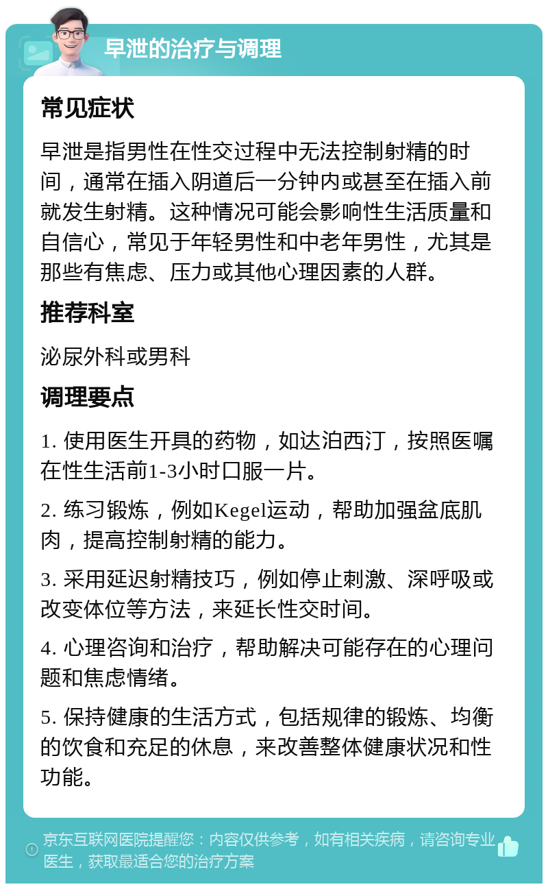 早泄的治疗与调理 常见症状 早泄是指男性在性交过程中无法控制射精的时间，通常在插入阴道后一分钟内或甚至在插入前就发生射精。这种情况可能会影响性生活质量和自信心，常见于年轻男性和中老年男性，尤其是那些有焦虑、压力或其他心理因素的人群。 推荐科室 泌尿外科或男科 调理要点 1. 使用医生开具的药物，如达泊西汀，按照医嘱在性生活前1-3小时口服一片。 2. 练习锻炼，例如Kegel运动，帮助加强盆底肌肉，提高控制射精的能力。 3. 采用延迟射精技巧，例如停止刺激、深呼吸或改变体位等方法，来延长性交时间。 4. 心理咨询和治疗，帮助解决可能存在的心理问题和焦虑情绪。 5. 保持健康的生活方式，包括规律的锻炼、均衡的饮食和充足的休息，来改善整体健康状况和性功能。