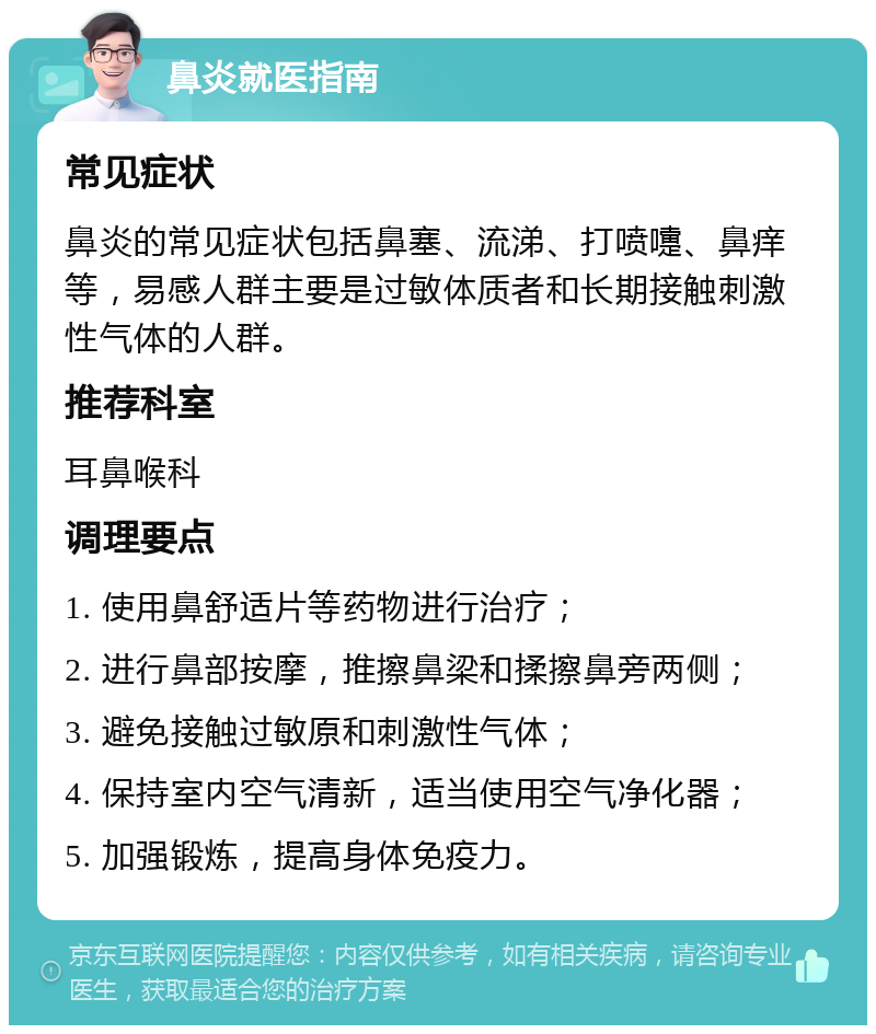 鼻炎就医指南 常见症状 鼻炎的常见症状包括鼻塞、流涕、打喷嚏、鼻痒等，易感人群主要是过敏体质者和长期接触刺激性气体的人群。 推荐科室 耳鼻喉科 调理要点 1. 使用鼻舒适片等药物进行治疗； 2. 进行鼻部按摩，推擦鼻梁和揉擦鼻旁两侧； 3. 避免接触过敏原和刺激性气体； 4. 保持室内空气清新，适当使用空气净化器； 5. 加强锻炼，提高身体免疫力。