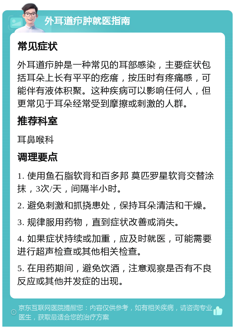 外耳道疖肿就医指南 常见症状 外耳道疖肿是一种常见的耳部感染，主要症状包括耳朵上长有平平的疙瘩，按压时有疼痛感，可能伴有液体积聚。这种疾病可以影响任何人，但更常见于耳朵经常受到摩擦或刺激的人群。 推荐科室 耳鼻喉科 调理要点 1. 使用鱼石脂软膏和百多邦 莫匹罗星软膏交替涂抹，3次/天，间隔半小时。 2. 避免刺激和抓挠患处，保持耳朵清洁和干燥。 3. 规律服用药物，直到症状改善或消失。 4. 如果症状持续或加重，应及时就医，可能需要进行超声检查或其他相关检查。 5. 在用药期间，避免饮酒，注意观察是否有不良反应或其他并发症的出现。