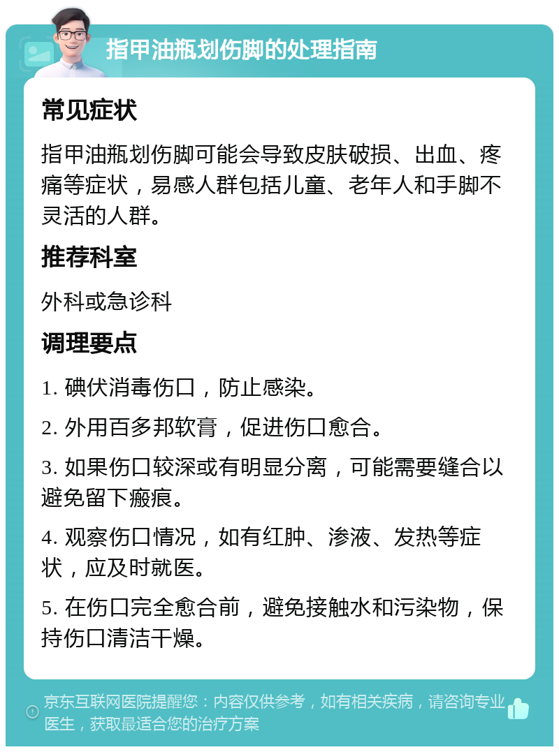 指甲油瓶划伤脚的处理指南 常见症状 指甲油瓶划伤脚可能会导致皮肤破损、出血、疼痛等症状，易感人群包括儿童、老年人和手脚不灵活的人群。 推荐科室 外科或急诊科 调理要点 1. 碘伏消毒伤口，防止感染。 2. 外用百多邦软膏，促进伤口愈合。 3. 如果伤口较深或有明显分离，可能需要缝合以避免留下瘢痕。 4. 观察伤口情况，如有红肿、渗液、发热等症状，应及时就医。 5. 在伤口完全愈合前，避免接触水和污染物，保持伤口清洁干燥。