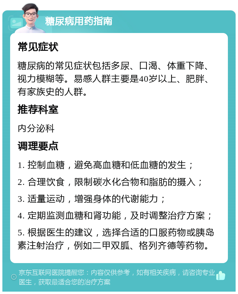 糖尿病用药指南 常见症状 糖尿病的常见症状包括多尿、口渴、体重下降、视力模糊等。易感人群主要是40岁以上、肥胖、有家族史的人群。 推荐科室 内分泌科 调理要点 1. 控制血糖，避免高血糖和低血糖的发生； 2. 合理饮食，限制碳水化合物和脂肪的摄入； 3. 适量运动，增强身体的代谢能力； 4. 定期监测血糖和肾功能，及时调整治疗方案； 5. 根据医生的建议，选择合适的口服药物或胰岛素注射治疗，例如二甲双胍、格列齐德等药物。