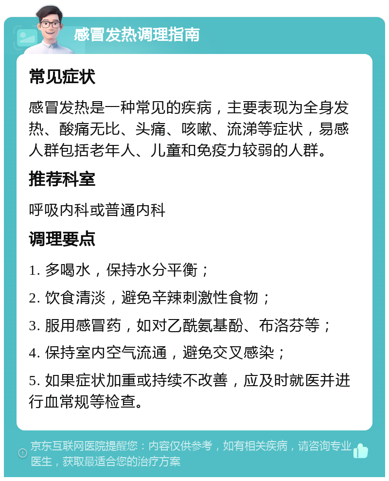 感冒发热调理指南 常见症状 感冒发热是一种常见的疾病，主要表现为全身发热、酸痛无比、头痛、咳嗽、流涕等症状，易感人群包括老年人、儿童和免疫力较弱的人群。 推荐科室 呼吸内科或普通内科 调理要点 1. 多喝水，保持水分平衡； 2. 饮食清淡，避免辛辣刺激性食物； 3. 服用感冒药，如对乙酰氨基酚、布洛芬等； 4. 保持室内空气流通，避免交叉感染； 5. 如果症状加重或持续不改善，应及时就医并进行血常规等检查。