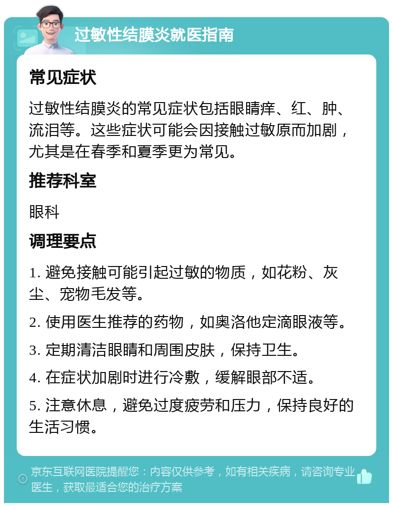 过敏性结膜炎就医指南 常见症状 过敏性结膜炎的常见症状包括眼睛痒、红、肿、流泪等。这些症状可能会因接触过敏原而加剧，尤其是在春季和夏季更为常见。 推荐科室 眼科 调理要点 1. 避免接触可能引起过敏的物质，如花粉、灰尘、宠物毛发等。 2. 使用医生推荐的药物，如奥洛他定滴眼液等。 3. 定期清洁眼睛和周围皮肤，保持卫生。 4. 在症状加剧时进行冷敷，缓解眼部不适。 5. 注意休息，避免过度疲劳和压力，保持良好的生活习惯。