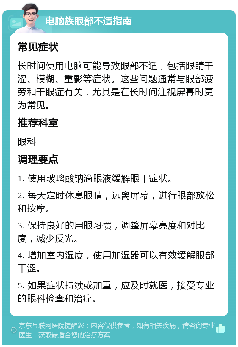 电脑族眼部不适指南 常见症状 长时间使用电脑可能导致眼部不适，包括眼睛干涩、模糊、重影等症状。这些问题通常与眼部疲劳和干眼症有关，尤其是在长时间注视屏幕时更为常见。 推荐科室 眼科 调理要点 1. 使用玻璃酸钠滴眼液缓解眼干症状。 2. 每天定时休息眼睛，远离屏幕，进行眼部放松和按摩。 3. 保持良好的用眼习惯，调整屏幕亮度和对比度，减少反光。 4. 增加室内湿度，使用加湿器可以有效缓解眼部干涩。 5. 如果症状持续或加重，应及时就医，接受专业的眼科检查和治疗。