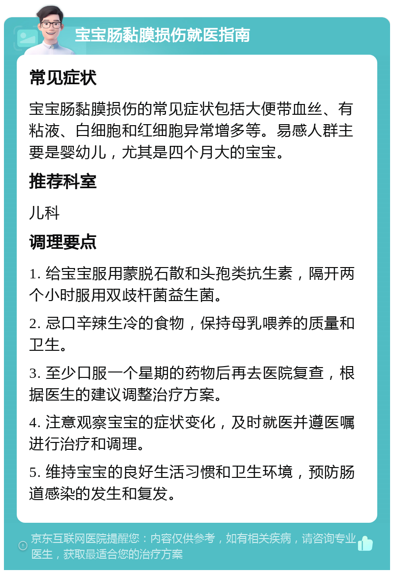 宝宝肠黏膜损伤就医指南 常见症状 宝宝肠黏膜损伤的常见症状包括大便带血丝、有粘液、白细胞和红细胞异常增多等。易感人群主要是婴幼儿，尤其是四个月大的宝宝。 推荐科室 儿科 调理要点 1. 给宝宝服用蒙脱石散和头孢类抗生素，隔开两个小时服用双歧杆菌益生菌。 2. 忌口辛辣生冷的食物，保持母乳喂养的质量和卫生。 3. 至少口服一个星期的药物后再去医院复查，根据医生的建议调整治疗方案。 4. 注意观察宝宝的症状变化，及时就医并遵医嘱进行治疗和调理。 5. 维持宝宝的良好生活习惯和卫生环境，预防肠道感染的发生和复发。