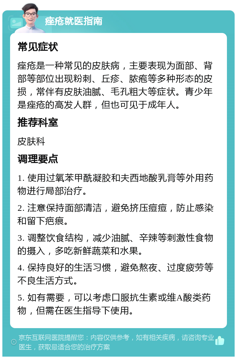 痤疮就医指南 常见症状 痤疮是一种常见的皮肤病，主要表现为面部、背部等部位出现粉刺、丘疹、脓疱等多种形态的皮损，常伴有皮肤油腻、毛孔粗大等症状。青少年是痤疮的高发人群，但也可见于成年人。 推荐科室 皮肤科 调理要点 1. 使用过氧苯甲酰凝胶和夫西地酸乳膏等外用药物进行局部治疗。 2. 注意保持面部清洁，避免挤压痘痘，防止感染和留下疤痕。 3. 调整饮食结构，减少油腻、辛辣等刺激性食物的摄入，多吃新鲜蔬菜和水果。 4. 保持良好的生活习惯，避免熬夜、过度疲劳等不良生活方式。 5. 如有需要，可以考虑口服抗生素或维A酸类药物，但需在医生指导下使用。