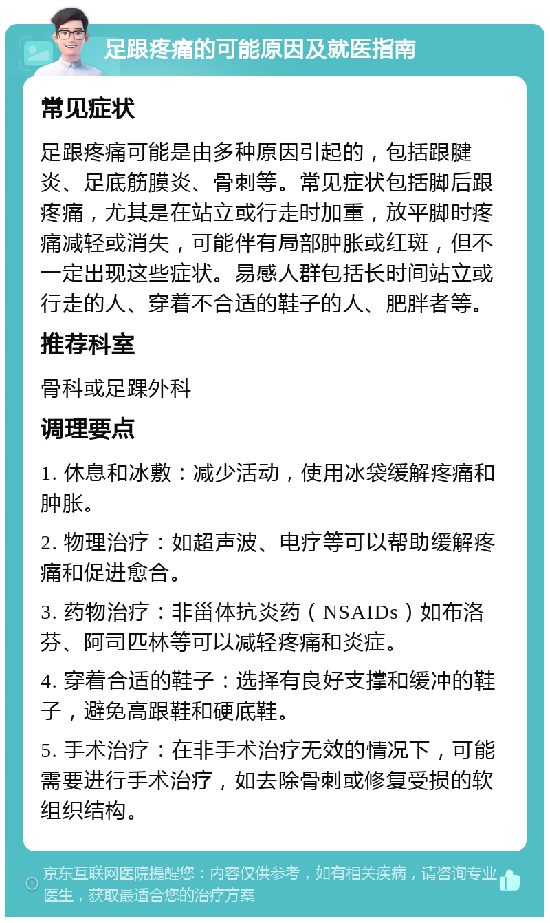 足跟疼痛的可能原因及就医指南 常见症状 足跟疼痛可能是由多种原因引起的，包括跟腱炎、足底筋膜炎、骨刺等。常见症状包括脚后跟疼痛，尤其是在站立或行走时加重，放平脚时疼痛减轻或消失，可能伴有局部肿胀或红斑，但不一定出现这些症状。易感人群包括长时间站立或行走的人、穿着不合适的鞋子的人、肥胖者等。 推荐科室 骨科或足踝外科 调理要点 1. 休息和冰敷：减少活动，使用冰袋缓解疼痛和肿胀。 2. 物理治疗：如超声波、电疗等可以帮助缓解疼痛和促进愈合。 3. 药物治疗：非甾体抗炎药（NSAIDs）如布洛芬、阿司匹林等可以减轻疼痛和炎症。 4. 穿着合适的鞋子：选择有良好支撑和缓冲的鞋子，避免高跟鞋和硬底鞋。 5. 手术治疗：在非手术治疗无效的情况下，可能需要进行手术治疗，如去除骨刺或修复受损的软组织结构。