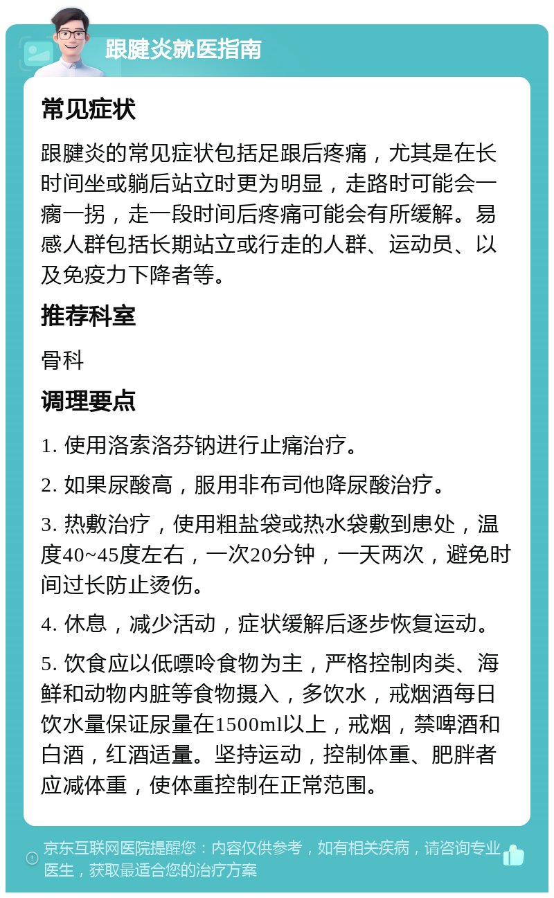 跟腱炎就医指南 常见症状 跟腱炎的常见症状包括足跟后疼痛，尤其是在长时间坐或躺后站立时更为明显，走路时可能会一瘸一拐，走一段时间后疼痛可能会有所缓解。易感人群包括长期站立或行走的人群、运动员、以及免疫力下降者等。 推荐科室 骨科 调理要点 1. 使用洛索洛芬钠进行止痛治疗。 2. 如果尿酸高，服用非布司他降尿酸治疗。 3. 热敷治疗，使用粗盐袋或热水袋敷到患处，温度40~45度左右，一次20分钟，一天两次，避免时间过长防止烫伤。 4. 休息，减少活动，症状缓解后逐步恢复运动。 5. 饮食应以低嘌呤食物为主，严格控制肉类、海鲜和动物内脏等食物摄入，多饮水，戒烟酒每日饮水量保证尿量在1500ml以上，戒烟，禁啤酒和白酒，红酒适量。坚持运动，控制体重、肥胖者应减体重，使体重控制在正常范围。