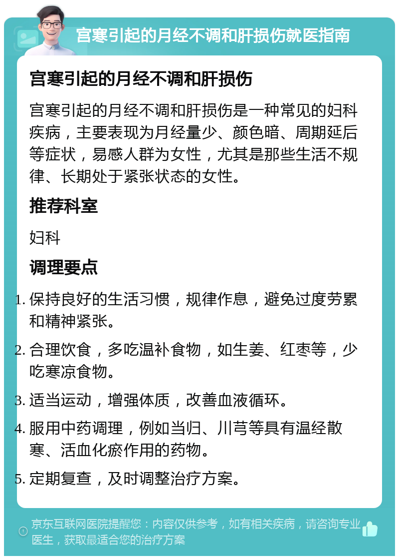 宫寒引起的月经不调和肝损伤就医指南 宫寒引起的月经不调和肝损伤 宫寒引起的月经不调和肝损伤是一种常见的妇科疾病，主要表现为月经量少、颜色暗、周期延后等症状，易感人群为女性，尤其是那些生活不规律、长期处于紧张状态的女性。 推荐科室 妇科 调理要点 保持良好的生活习惯，规律作息，避免过度劳累和精神紧张。 合理饮食，多吃温补食物，如生姜、红枣等，少吃寒凉食物。 适当运动，增强体质，改善血液循环。 服用中药调理，例如当归、川芎等具有温经散寒、活血化瘀作用的药物。 定期复查，及时调整治疗方案。