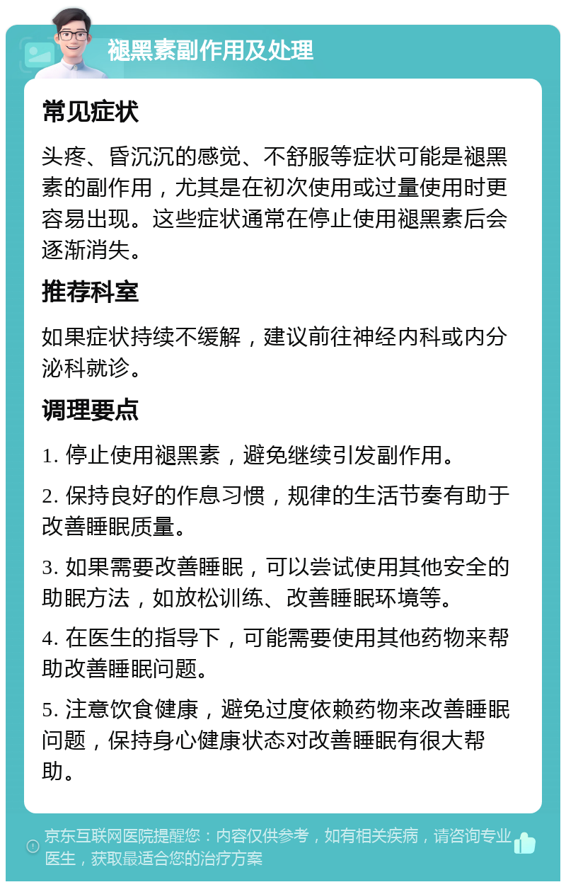 褪黑素副作用及处理 常见症状 头疼、昏沉沉的感觉、不舒服等症状可能是褪黑素的副作用，尤其是在初次使用或过量使用时更容易出现。这些症状通常在停止使用褪黑素后会逐渐消失。 推荐科室 如果症状持续不缓解，建议前往神经内科或内分泌科就诊。 调理要点 1. 停止使用褪黑素，避免继续引发副作用。 2. 保持良好的作息习惯，规律的生活节奏有助于改善睡眠质量。 3. 如果需要改善睡眠，可以尝试使用其他安全的助眠方法，如放松训练、改善睡眠环境等。 4. 在医生的指导下，可能需要使用其他药物来帮助改善睡眠问题。 5. 注意饮食健康，避免过度依赖药物来改善睡眠问题，保持身心健康状态对改善睡眠有很大帮助。