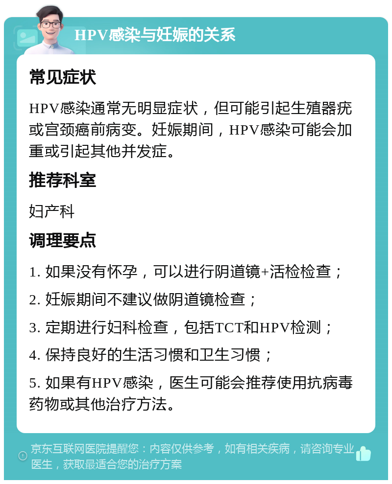 HPV感染与妊娠的关系 常见症状 HPV感染通常无明显症状，但可能引起生殖器疣或宫颈癌前病变。妊娠期间，HPV感染可能会加重或引起其他并发症。 推荐科室 妇产科 调理要点 1. 如果没有怀孕，可以进行阴道镜+活检检查； 2. 妊娠期间不建议做阴道镜检查； 3. 定期进行妇科检查，包括TCT和HPV检测； 4. 保持良好的生活习惯和卫生习惯； 5. 如果有HPV感染，医生可能会推荐使用抗病毒药物或其他治疗方法。