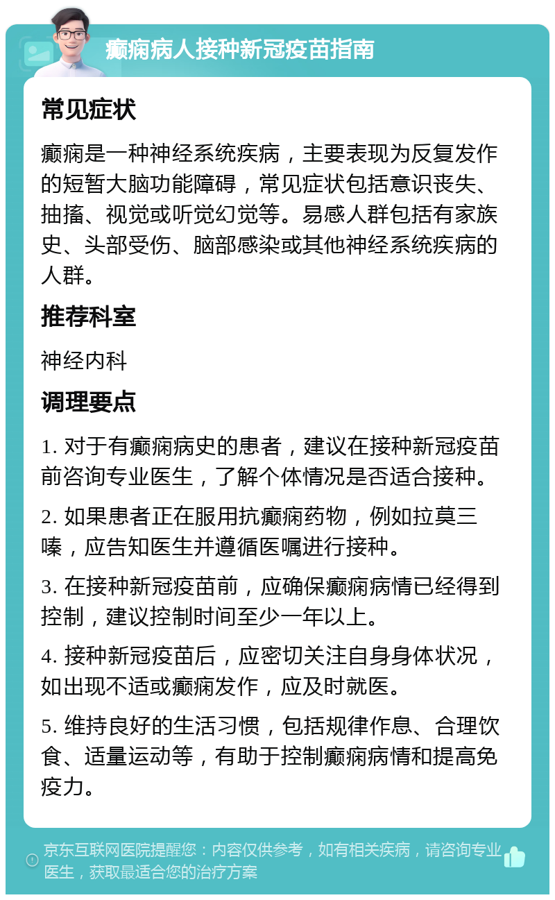 癫痫病人接种新冠疫苗指南 常见症状 癫痫是一种神经系统疾病，主要表现为反复发作的短暂大脑功能障碍，常见症状包括意识丧失、抽搐、视觉或听觉幻觉等。易感人群包括有家族史、头部受伤、脑部感染或其他神经系统疾病的人群。 推荐科室 神经内科 调理要点 1. 对于有癫痫病史的患者，建议在接种新冠疫苗前咨询专业医生，了解个体情况是否适合接种。 2. 如果患者正在服用抗癫痫药物，例如拉莫三嗪，应告知医生并遵循医嘱进行接种。 3. 在接种新冠疫苗前，应确保癫痫病情已经得到控制，建议控制时间至少一年以上。 4. 接种新冠疫苗后，应密切关注自身身体状况，如出现不适或癫痫发作，应及时就医。 5. 维持良好的生活习惯，包括规律作息、合理饮食、适量运动等，有助于控制癫痫病情和提高免疫力。