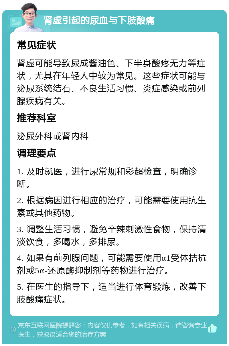 肾虚引起的尿血与下肢酸痛 常见症状 肾虚可能导致尿成酱油色、下半身酸疼无力等症状，尤其在年轻人中较为常见。这些症状可能与泌尿系统结石、不良生活习惯、炎症感染或前列腺疾病有关。 推荐科室 泌尿外科或肾内科 调理要点 1. 及时就医，进行尿常规和彩超检查，明确诊断。 2. 根据病因进行相应的治疗，可能需要使用抗生素或其他药物。 3. 调整生活习惯，避免辛辣刺激性食物，保持清淡饮食，多喝水，多排尿。 4. 如果有前列腺问题，可能需要使用α1受体拮抗剂或5α-还原酶抑制剂等药物进行治疗。 5. 在医生的指导下，适当进行体育锻炼，改善下肢酸痛症状。